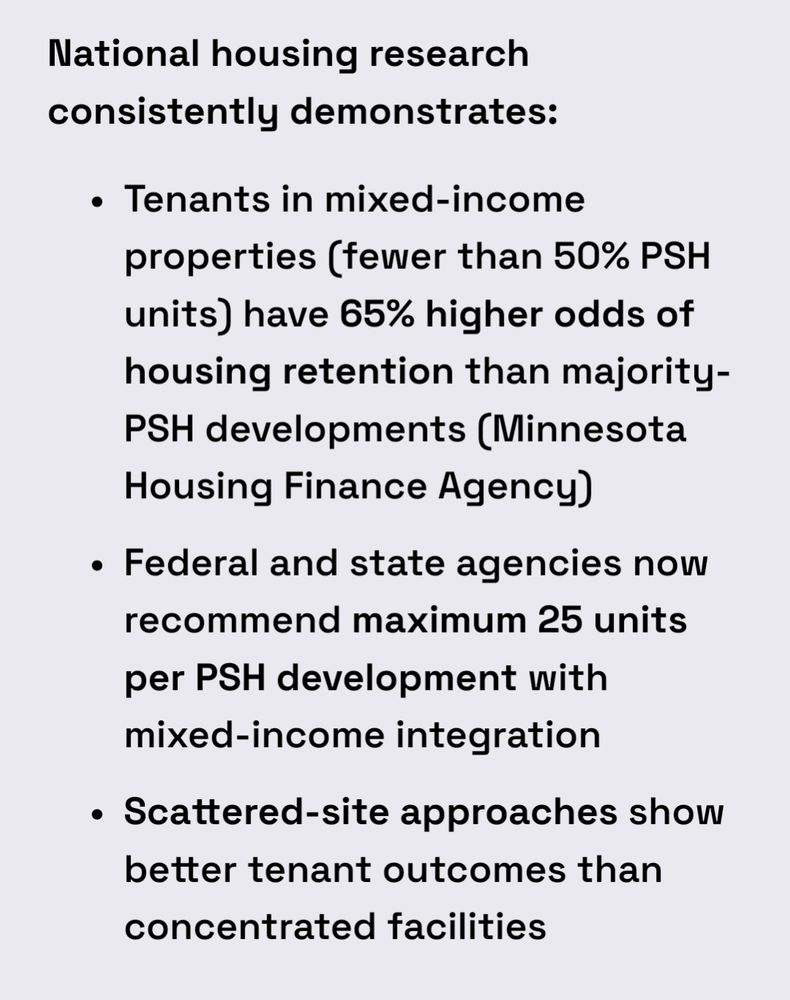 National housing research consistently demonstrates:

    Tenants in mixed-income properties (fewer than 50% PSH units) have 65% higher odds of housing retention than majority-PSH developments (Minnesota Housing Finance Agency)

    Federal and state agencies now recommend maximum 25 units per PSH development with mixed-income integration

    Scattered-site approaches show better tenant outcomes than concentrated facilities