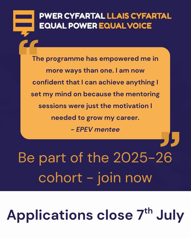 Promotional graphic for the "Equal Power Equal Voice" (EPEV) programme. At the top, the logo and name are displayed in both Welsh and English. A testimonial from a mentee reads: "The programme has empowered me in more ways than one. I am now confident that I can achieve anything I set my mind on because the mentoring sessions were just the motivation I needed to grow my career." Below, it encourages people to "Be part of the 2025–26 cohort – join now." At the bottom, it states: "Applications close 7th July."