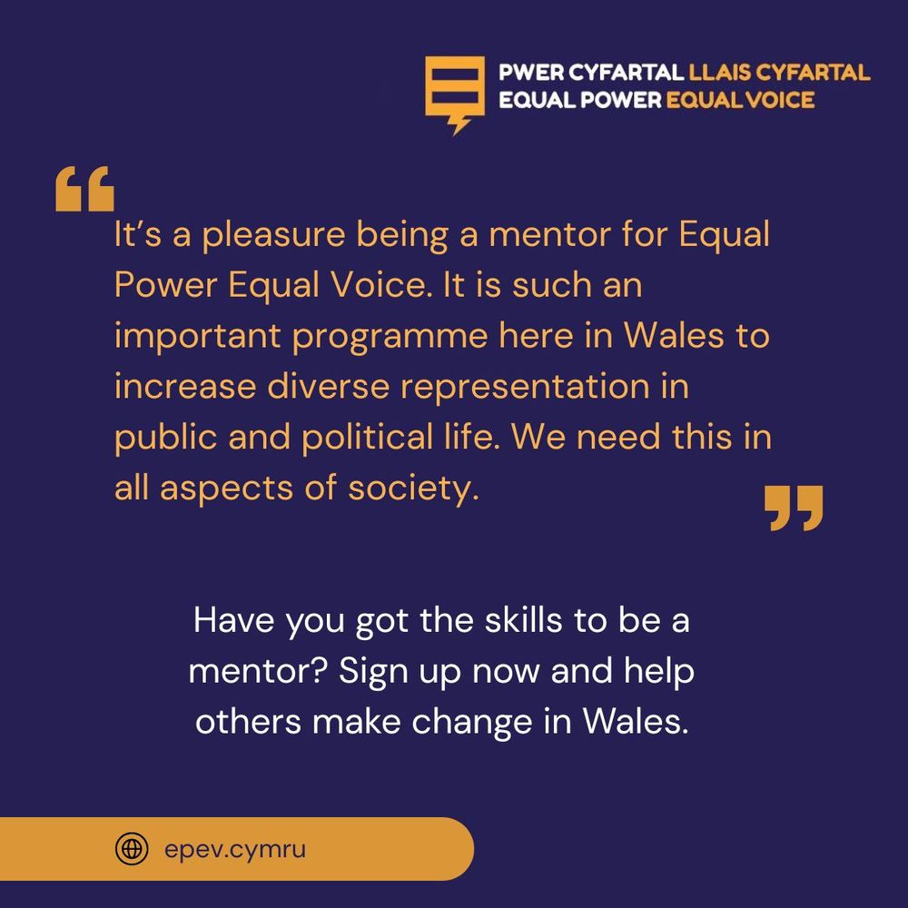 Orange and white writing on a blue background, with the words "It's a pleasure being a mentor for Equal Power Equal Voice. It is such an important programme here in Wales to increase diverse representation in public and political life. We need this in all aspects of society." - Have you got the skills to be a mentor? Sign up now and help others make change in Wales. epev.cymru