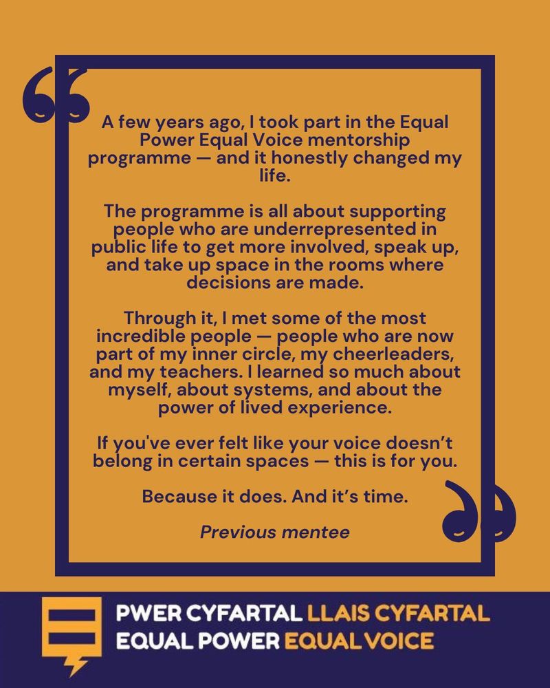 A blue box, with quote marks, on an orange background, and the words :A few years ago, I took part in the Equal Power Equal Voice mentorship programme - and it honestly changed my life. The programme is all about supporting people who are underrepresented in public life to get more involved, speak up, and take up space in the rooms where decisions are made. Through it, I met some of the most incredible people - people who are now part of my inner circle, my cheerleaders, and my teachers. I learned so much about myself, about systems, and about the power of lived experience. If you've ever felt like your voice doesn't belong in certain spaces - this is for you. Because it does. And it's time. Previous mentee' Below this is the Equal Power Equal Voice logo.