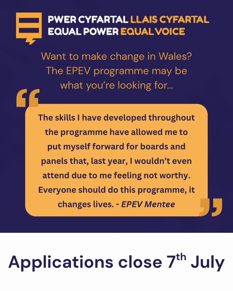 The Equal Power Equal Voice logo, with the words "Want to make change in Wales? The EPEV programme may be what you're looking for..." and a quote "The skills I have developed throughout the programme have allowed me to put myself forward for boards and panels that, last year, I wouldn't even attend due to me feeling no worthy. Everyone should do this programme, it changes lives. - EPEV Mentee" Applications close 7th July