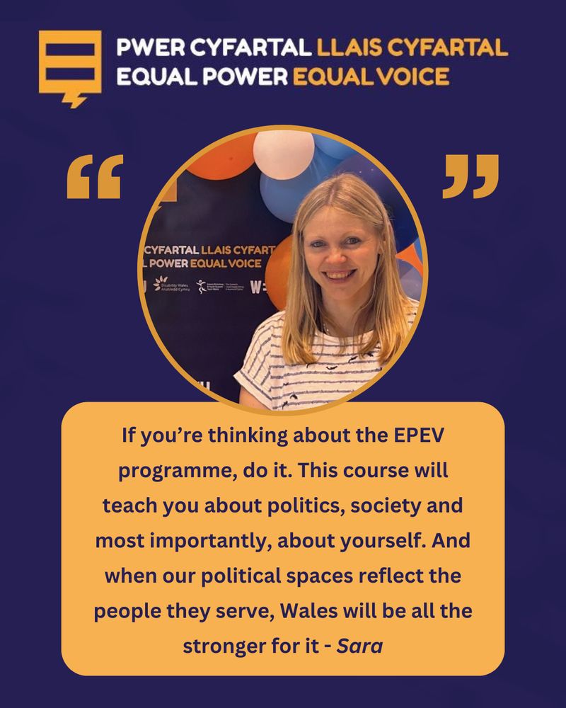 A promotional image for the Equal Power Equal Voice (EPEV) programme featuring a woman named Sara smiling in front of a backdrop with the programme's branding and colorful balloons. At the top, the bilingual logo reads "Pwer Cyfartal Llais Cyfartal / Equal Power Equal Voice" in English and Welsh. Below the photo is a testimonial quote from Sara: "If you’re thinking about the EPEV programme, do it. This course will teach you about politics, society and most importantly, about yourself. And when our political spaces reflect the people they serve, Wales will be all the stronger for it."