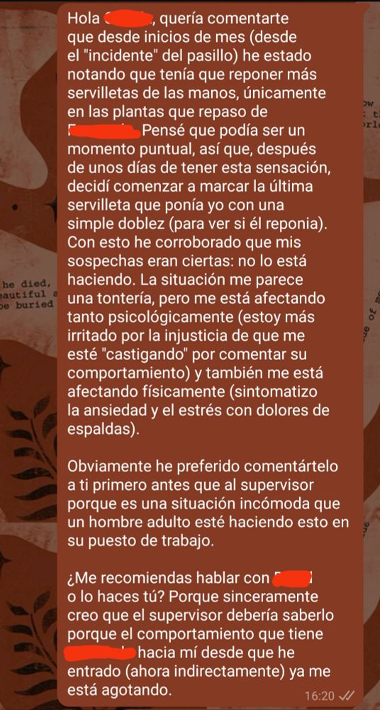 Hola (censurado), quería comentarte que desde inicios de mes (desde el "incidente" del pasillo) he estado notando que tenía que reponer más servilletas de las manos, únicamente en las plantas que repaso de (censurado). Pensé que podía ser un momento puntual, así que, después de unos días de tener esta sensación, decidí comenzar a marcar la última servilleta que ponía yo con una simple doblez (para ver si él reponia). Con esto he corroborado que mis sospechas eran ciertas: no lo está haciendo. La situación me parece una tontería, pero me está afectando tanto psicológicamente (estoy más irritado por la injusticia de que me esté "castigando" por comentar su comportamiento) y también me está afectando físicamente (sintomatizo la ansiedad y el estrés con dolores de espaldas).

Obviamente he preferido comentártelo a ti primero antes que al supervisor porque es una situación incómoda que un hombre adulto esté haciendo esto en su puesto de trabajo.

¿Me recomiendas hablar con (censurado) o lo haces tú? Porque sinceramente creo que el supervisor debería saberlo porque el comportamiento que tiene (censurado) hacia mí desde que he entrado (ahora indirectamente) ya me está agotando.