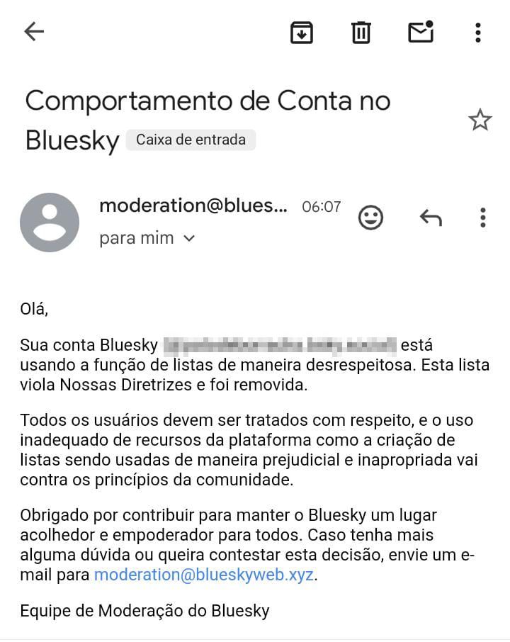 Captura de tela de e-mail enviado pela moderação do Bluesky para mim. 

O título do e-mail é "Comportamento de Conta no Bluesky"

O corpo do e-mail diz:

"Olá, sua conta Bluesky [censurado] está usando a função de listas de maneira desrespeitosa.

Esta lista viola Nossas Diretrizes e foi removida. Todos os usuários devem ser tratados com respeito, e o uso inadequado de recursos da plataforma como criação de listas sendo usadas de maneira prejudicial e inapropriada vai contra os princípios da comunidade.

Obrigado por contribuir para manter o Bluesky um lugar acolhedor e empoderador para todos. Caso tenha mais alguma dúvida ou queira contestar a decisão, envie um email para moderation@blueskyweb.xyz. 

Equipe de Moderação do Bluesky".