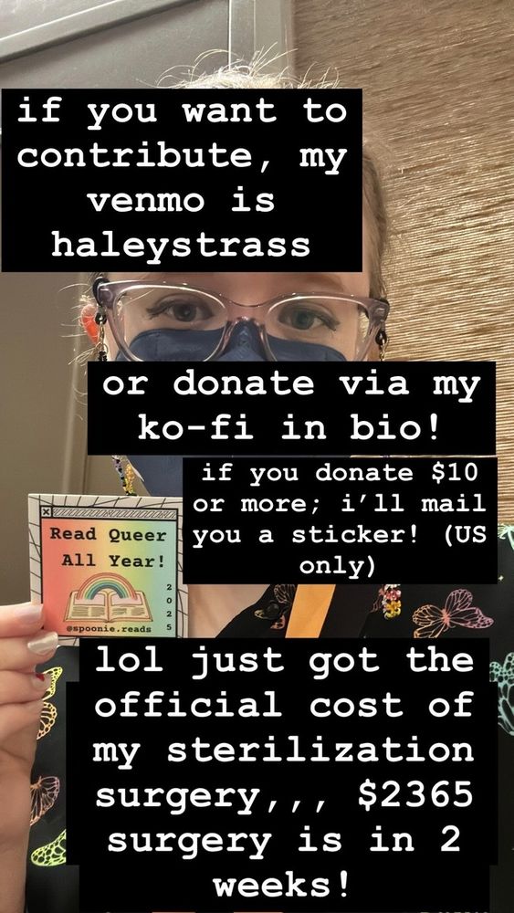 image of Haley (a white person with glasses and a blue mask) holding up a colorful "read queer all year" sticker. text says: "if you want to contribute, my venmo is haleystrass" "or donate via my ko-fi in bio!" "if you donate $10 or more, i'll mail you a sticker! (US only)" "lol just got the official cost of my sterilization surgery,,, $2365. surgery is in 2 weeks!"
