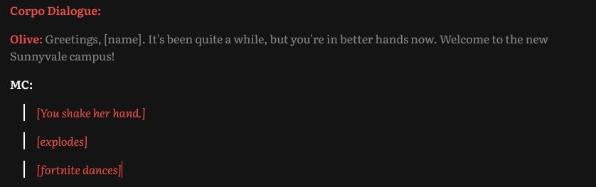 A screenshot of our silly antics during script writing. It reads:

Corpo Dialogue:

Olive: Greetings, [name]. It's been quite a while, but you're in better hands now. Welcome to the new Sunnyvale campus! 

MC:



[You shake her hand.] 

[explodes]

[fortnite dances]