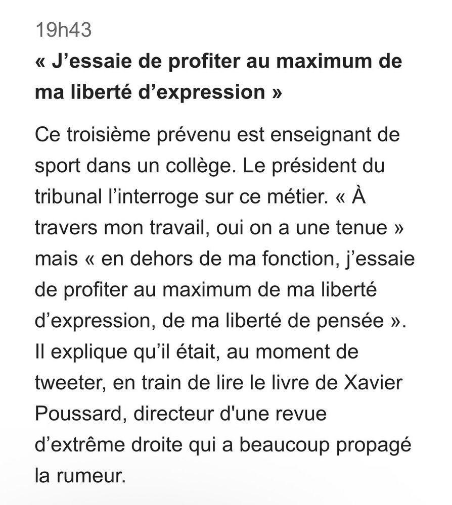 « J’essaie de profiter au maximum de ma liberté d’expression »
Ce troisième prévenu est enseignant de sport dans un collège. Le président du tribunal l’interroge sur ce métier. « À travers mon travail, oui on a une tenue » mais « en dehors de ma fonction, j’essaie de profiter au maximum de ma liberté d’expression, de ma liberté de pensée ». Il explique qu’il était, au moment de tweeter, en train de lire le livre de Xavier Poussard, directeur d'une revue d’extrême droite qui a beaucoup propagé la rumeur.
