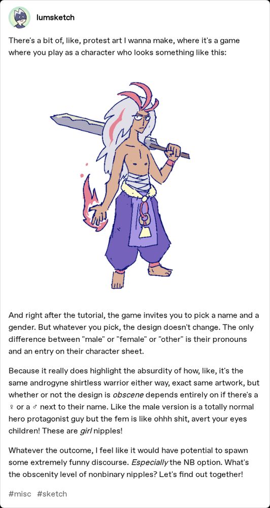 There's a bit of, like, protest art I wanna make, where it's a game where you play as a character who looks something like this:

(Image of an androgynous shirtless warrior)

And right after the tutorial, the game invites you to pick a name and a gender. But whatever you pick, the design doesn't change. The only difference between "male" or "female" or "other" is their pronouns and an entry on their character sheet. 

Because it really does highlight the absurdity of how, like, it's the same androgyne shirtless warrior either way, exact same artwork, but whether or not the design is obscene depends entirely on if there's a ♀ or a ♂ next to their name. Like the male version is a totally normal hero protagonist guy but the fem is like ohhh shit, avert your eyes children! These are girl nipples!

Whatever the outcome, I feel like it would have potential to spawn some extremely funny discourse. Especially the NB option. What's the obscenity level of nonbinary nipples? Let's find out together!