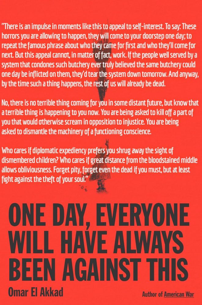 "There is an impulse in moments like this to appeal to self-interest. To say: These horrors you are allowing to happen, they will come to your doorstep one day; to repeat the famous phrase about who they came for first and who they'll come for next. But this appeal cannot, in matter of fact, work. If the people well served by a system that condones such butchery ever truly believed the same butchery could one day be inflicted on them, they'd tear the system down tomorrow. And anyway, by the time such a thing happens, the rest of us will already be dead.

No, there is no terrible thing coming for you in some distant future, but know that a terrible thing is happening to you now. You are being asked to kill off a part of you that would otherwise scream in opposition to injustice. You are being asked to dismantle the machinery of a functioning conscience.

Who cares if diplomatic expediency prefers you shrug away the sight of dismembered children? Who cares if great distance from the bloodstained middle allows obliviousness. Forget pity, forget even the dead if you must, but at least fight against the theft of your soul."

ONE DAY, EVERYONE WILL HAVE ALWAYS BEEN AGAINST THIS

Omar El Akkad

Author of American War