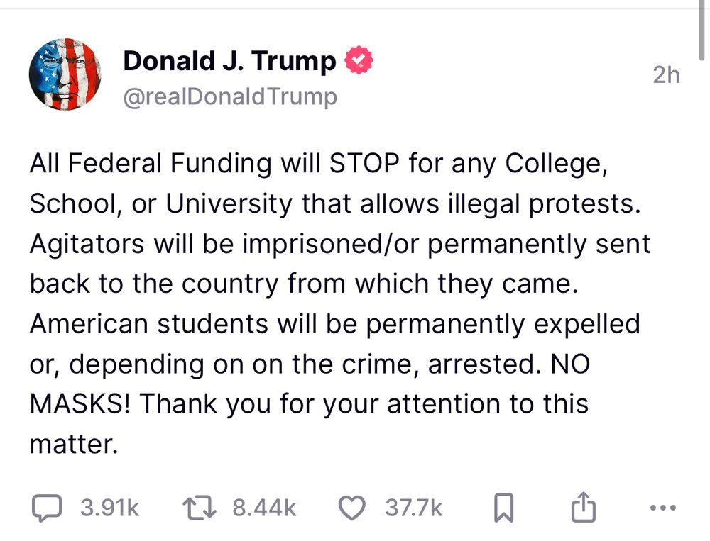 Screencap of a Donald Trump Truth Social post which reads: All Federal Funding will STOP for any College, School, or University that allows illegal protests. Agitators will be imprisoned/or permanently sent back to the county from which they came. American students will be permanently expelled or, depending on the crime, arrested. NO MASKS! Thank you for your attention to this matter.