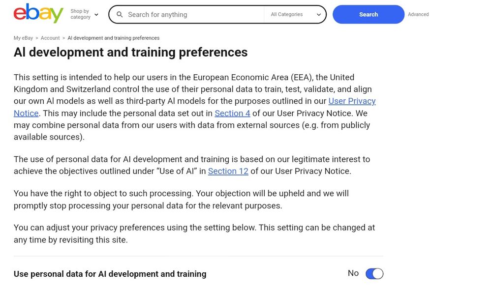 A screencap if an Ebay page titled "Al development and training preferences" that reads:

This setting is intended to help our users in the European Economic Area (EEA), the United Kingdom and Switzerland control the use of their personal data to train, test, validate, and align our own Al models as well as third-party Al models for the purposes outlined in our User Privacy Notice. This may include the personal data set out in Section 4 of our User Privacy Notice. We may combine personal data from our users with data from external sources (e.g. from publicly available sources).

The use of personal data for AI development and training is based on our legitimate interest to achieve the objectives outlined under “Use of AI” in Section 12 of our User Privacy Notice.

You have the right to object to such processing. Your objection will be upheld and we will promptly stop processing your personal data for the relevant purposes.

You can adjust your privacy preferences using the setting below. This setting can be changed at any time by revisiting this site.

[There is a "use personal data for AI development and training" toggle here. It is automatically toggled on.]