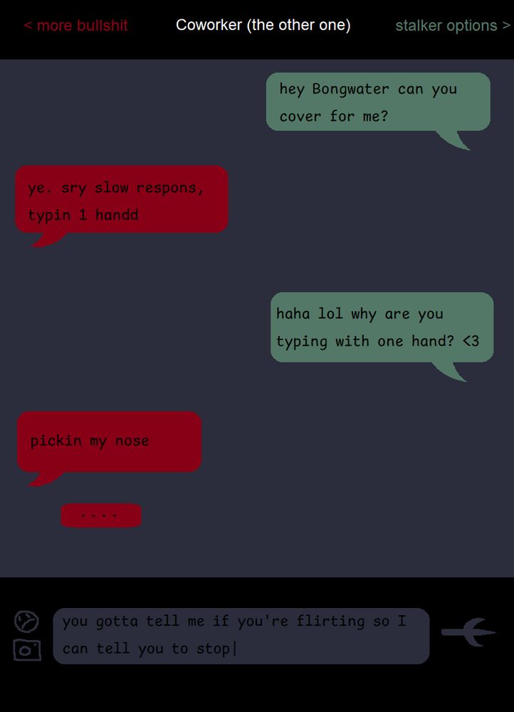 a mockup of a phone's text message screen, but the colours and formatting is ugly and weird (the emoji icon is lopsided and sad, the "send" arrow is a trident, the colour palette is murky reds, greens and off-blues)

at the top are three titles: < more bullshit, Coworker (the other one) and stalker options >

the conversation is as follows:

hey bongwater can you cover for me?

ye. sry slow respons, typin 1 handd

haha lol why are you typing with one hand?

pickin my nose

a "typing" bubble is below the last one

unsent, in the text field at the bottom is the sentence: you gotta tell me if you're flirting so I can tell you to stop