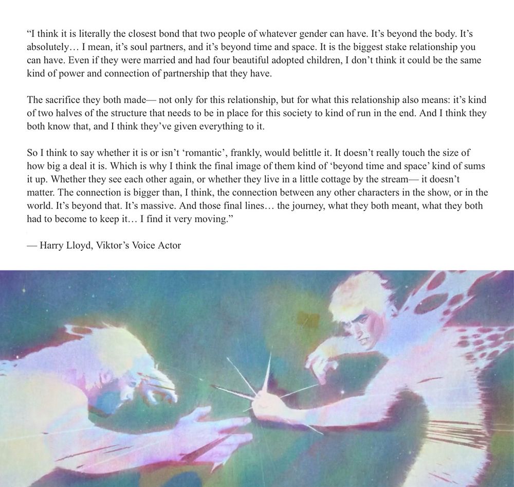 Image depicting the quote: 

“It is literally the closest bond that two people of whatever gender can have. It’s beyond the body. It’s absolutely… it’s soul partners, it’s beyond time and space. It’s… the biggest stakes in a relationship you can have. Even if they were married and had four beautiful adopted children, I don’t think it can be the same kind of power and connection of partnership that they have. 

The sacrifice they both made— not only for this relationship, but for what this relationship also means: it’s kind of two halves of the structure that needs to be in place for this society to run in the end. And I think they both know that, and I think they’ve given everything to it. 

So I think to say whether it is or isn’t ‘romantic’, quite frankly, would be to belittle it. It doesn’t really touch the size of how big a deal it is. Which is why I think the final image of them kind of beyond time and space kind of sums it up.” (continued in next alt description)