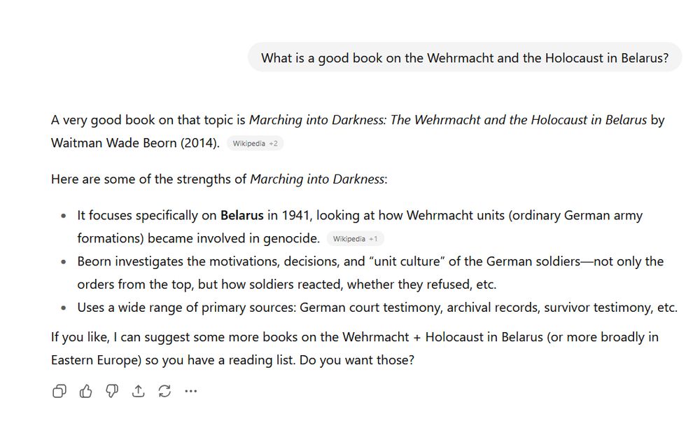 Some chat text (taken from the September 2025 ChatGPT page). On top is a right-justified light-grey chat bubble with the text

> What is a good book on the Wehrmacht and the Holocaust in Belarus?

Below that is the response: left-justified text saying

> A very good book on that topic is Marching into Darkness: The Wehrmacht and the Holocaust in Belarus by Waitman Wade Beorn (2014). [Wikipedia + 2]

> Here are some of the strengths of Marching into Darkness:

> It focuses specifically on **Belarus** in 1941, looking at how Wehrmacht units (ordinary German army formations) became involved in genocide. [Wikipedia + 1]

> Beorn investigates the motivations, decisions, and “unit culture” of the German soldiers—not only the orders from the top, but how soldiers reacted, whether they refused, etc.

> Uses a wide range of primary sources: German court testimony, archival records, survivor testimony, etc.

> If you like, I can suggest some more books on the Wehrmacht + Holocaust in Belarus (or more broadly in Eastern Europe) so you have a reading list. Do you want those?

The page background is white, all text is in black. The text shown in square brackets is actually instead in a light-grey roundrect; it is displayed in small print.
