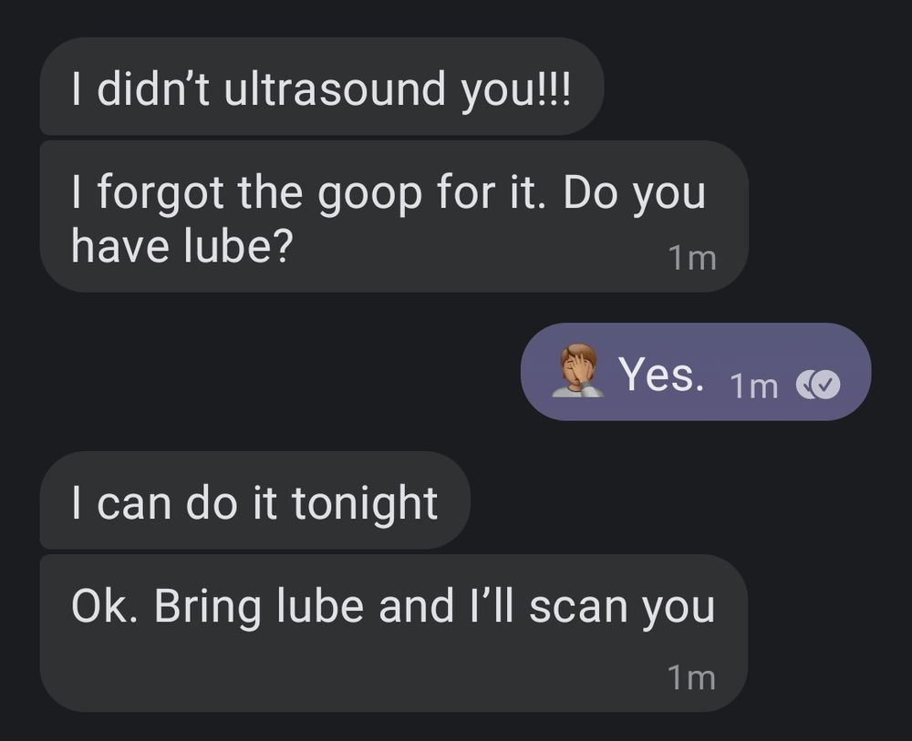 Screenshot of my text chat with my sister. Goes:
Her: I didn't ultrasound you!!!
Her: I forgot the goop for it. Do you have lube?
Me: 🤦🏽 Yes.
Her: I can do it tonight
Her: OK. Bring lube and I'll scan you