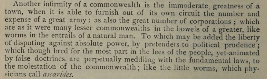 Text from Hobbes's Leviathan: "Another infirmity of a commonwealth is the immoderate. greatness of a town, when it is able to furnish out of its own circuit the number and expense of a great army: as also the great number of corporations ; which are as it were many lesser commonwealths in the bowels of a greater, like worms in the entrails of anatural man. To which may be added the liberty of disputing against absolute power, by pretenders to political prudence ; which though bred for the most part in the lees of the people, yet-animated by false doctrines. are perpetually meddling with the fundamental laws, to the molestation of the commonwealth; like the little worms, which phy- sicians call ascarides."