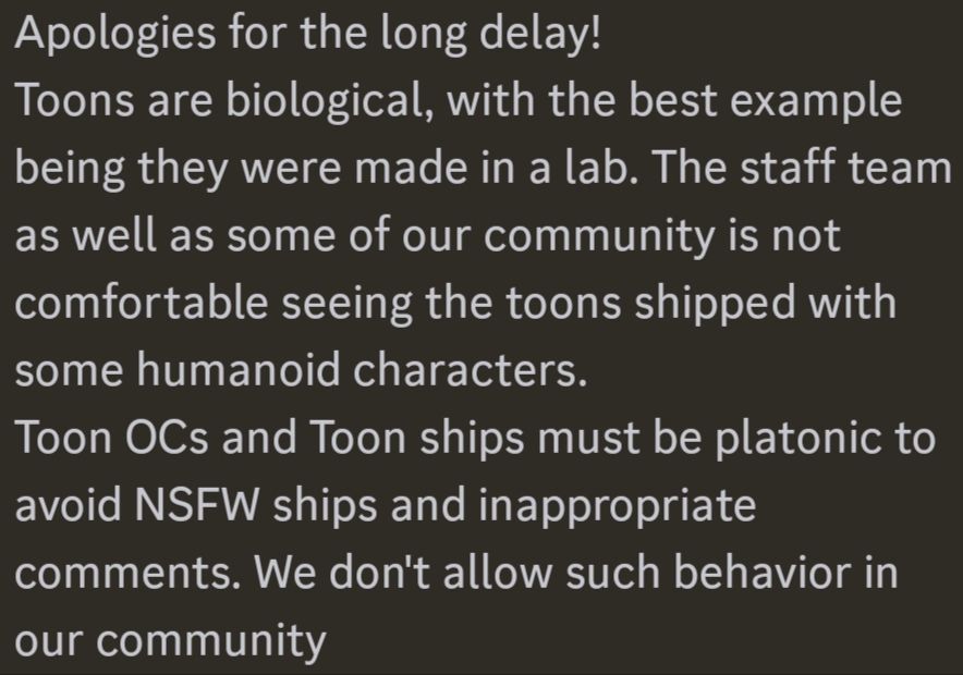 a screenshot of Discord message from one of BlushCrunch's mods states the following:

"Apologies for the long delay! Toons are biological, with the best example being they were made in a lab. The staff team as well as some of our community is not comfortable seeing the toons shipped with some humanoid characters. Toon OCs and Toon ships must be platonic to avoid NSFW ships and inappropriate comments. We don't allow such behavior in our community."