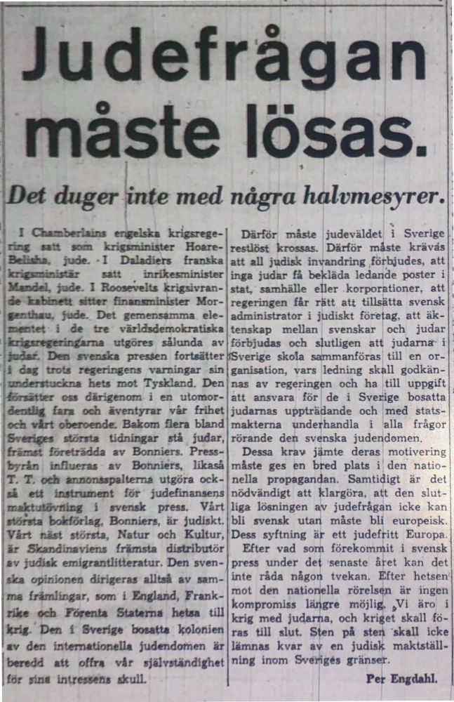 Judefragan
måste lösas
Det duger inte med några halvmesyrer.
.
i
n·:crJil~.~ kr.iP:ZliDlistAU Hoare- or- De ensarnrna ele- tre irä.r.~iemokra · a 1ajpr.1e1:m~u utgöre sålunda av ;,t·...,_,...,. preuen fort.aätter enngens ,·arningar sin ts mo Tyskland. Den d- igenom i en ulomor- del:IW0 :I i.an och i\•entyrar vår frihet CJOierc~.<lJe;. Bakom &Ta bland · dn1ngar stå ju.dar, ttii!Xll~- ,.,__. -w av Bonnie Press- av Bonniers, likaså Därfor måste judeväldet i Sverige
r tlöst krossas. Därför mlste krävås
a t all judisk invandring förbjudes, att
ing judar få bekläda ledande poster i
tat, samhälle eller korporationer, att
regeringen får r ·tt att tillsätta svensk
administrator i judiskt företag att äk-
tens.kap mellan I svenskar och judar
förbjuda., och sfutligen att judamll'° i
verige skola sa,mmanföras till en or-
ganisation, vars ledning skall godkän-
nas av regering~n och ha till uppgift
ått ansvara för de i Sverige bosatta
judarnas uppträ~ande och med stats-
makterna underhandla i alla frågor
rörande den svenska judendomen.
Dessa krav jämte deras motivering
mbte ges en bred plats i den· natio-
anJrJ011"1t,a.itema utgöra ock- ULrtnllEnent I.är judefinarwms i svensk pTess. V.årt Bonniers, är jud!skt. t · .ta, atur och Kultur, .o~iDlOinavi.em {rimsta dåtributör · antlitteratur. Den sven- op" • • 11 di era all av sam- ma fråmlingar IO'r:rt i :PAlgland Frank- , ' ' . e och ÖJ'enl& Statema ~taa till Jpii. Dffl Sverige bosatta ~lonien av d ten\A,U0?1ella Judendomen är d 1..tt offra vlr älv .. dtchet ning inom Sve · g4!s gräns 1.
lor rt.n1 inlr 11.a t.'kull. nella propagandan. Samti4igt är det
nödvändigt att klargöra, att den slut-
liga lösningen av judefrågan icke kan
bli svensk utan måste bU europeisk.
Dess syftning ät ett judeftitt Europa Efter vad sorn förekommit i svensk
press under det senaste året kan det
inte råda någon tvekan. Efter hetsen'
mot den natioriella rörels,n är ingen
kompromiss i-· gre möjlig. ~Vi äro krig m d judarna, och kriget skall fö-
ras till lut. Sf,…