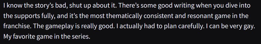 From Hard Drive's Hard Drive Game Awards: We Made up Our Own Hyper-Specific Categories so Our Favorite Games Could Win Uncontested

I know the story’s bad, shut up about it. There’s some good writing when you dive into the supports fully, and it’s the most thematically consistent and resonant game in the franchise. The gameplay is really good. I actually had to plan carefully. I can be very gay. My favorite game in the series.