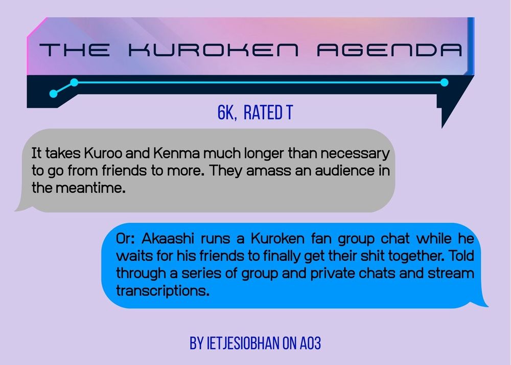 A graphic for the fic. It has the information in the post, plus the summary: 
It takes Kuroo and Kenma much longer than necessary to go from friends to more. They amass an audience in the meantime.
Or: Akaashi runs a Kuroken fan group chat while he waits for his friends to finally get their shit together. Told through a series of group and private chats and stream transcriptions.