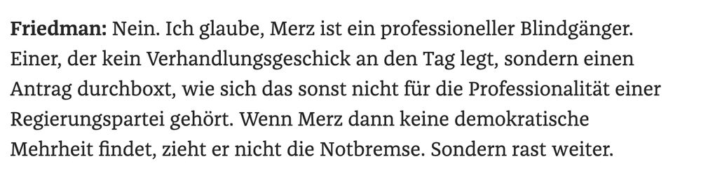 Screenshot aus dem Zeit-Interview mit Michel Friedman Friedman: Nein. Ich glaube, Merz ist ein professioneller Blindgänger. Einer, der kein Verhandlungsgeschick an den Tag legt, sondern einen Antrag durchboxt, wie sich das sonst nicht für die Professionalität einer Regierungspartei gehört. Wenn Merz dann keine demokratische Mehrheit findet, zieht er nicht die Notbremse. Sondern rast weiter. 