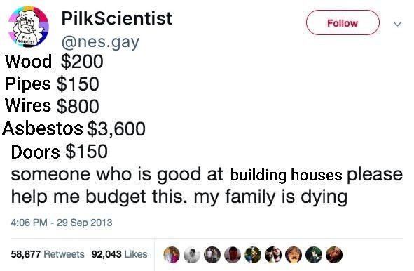 (edited) screenshot of a tweet by NES:
"Wood $200
Pipes $150
Wires $800
Asbestos $3,600
Doors $150
someone who is good at building houses please help me budget this. my family is dying"