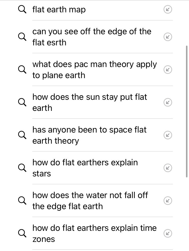 a screenshot of google search history: flat earth map can you see off the edge of the flat esrth what does pac man theory apply to plane earth how does the sun stay put flat earth has anyone been to space flat earth theory how do flat earthers explain stars how does the water not fall off the edge flat earth how do flat earthers explain time zones