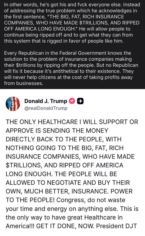 Photo of Trump’s post about his healthcare plan and my response 

In other words, he’s got his and fvck everyone else. Instead of addressing the true problem which he acknowledges in the first sentence, “THE BIG, FAT, RICH INSURANCE COMPANIES, WHO HAVE MADE $TRILLIONS, AND RIPPED OFF AMERICA LONG ENOUGH.” He will allow people to continue being ripped off and to get what they can from this system that is rigged in favor of people like him. 

Every Republican in the Federal Government knows the solution to the problem of insurance companies making their $trillions by ripping off the people. But no Republican will fix it because it’s antithetical to their existence. They will never help citizens at the cost of taking profits away from businesses.