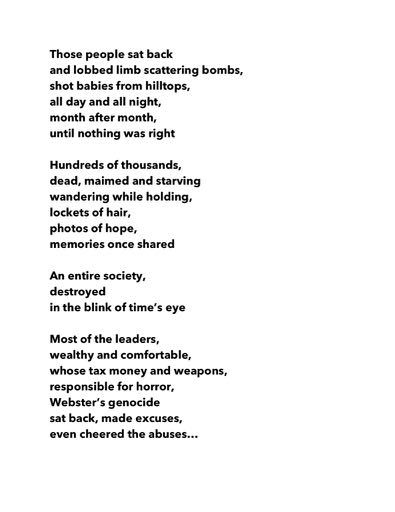 Those people sat back
and lobbed limb scattering bombs,
shot babies from hilltops,
all day and all night,
month after month,
until nothing was right

Hundreds of thousands,
dead, maimed and starving
wandering while holding,
lockets of hair,
photos of hope,
memories once shared

An entire society,
destroyed
in the blink of time’s eye

Most of the leaders,
wealthy and comfortable,
whose tax money and weapons,
responsible for horror,
Webster’s genocide
sat back, made excuses,
even cheered the abuses…
