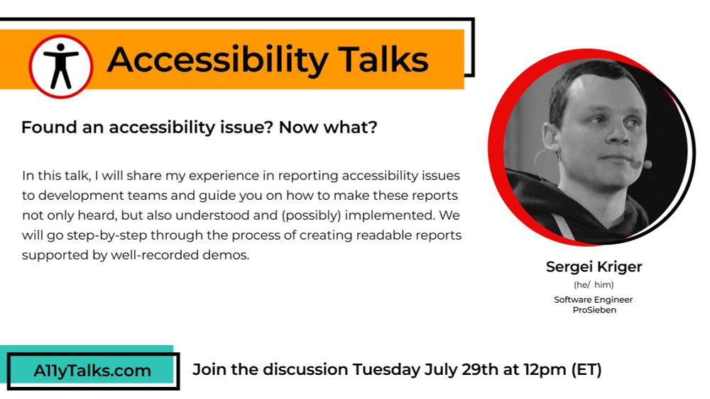 Accessibility Talks: “Found an accessibility issue? Now what?” with Sergei Kriger, Software Engineer at ProSieben. In this talk, I will share my experience in reporting accessibility issues to development teams and guide you on how to make these reports not only heard, but also understood and (possibly) implemented. We will go step-by-step through the process of creating readable reports supported by well-recorded demos.