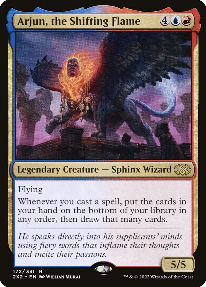 Arjun, the Shifting Flame
Legendary Creature - Sphinx Wizard
Flying
Whenever you cast a spell, put the cards in your hand on the bottom of your library in any order, then draw that many cards.
He speaks directly into his supplicants' minds using fiery words that inflame their thoughts and incite their passions.
172/331
R
2X2 • EN • WILLIAN MURAI
5/5
TM & © 2022 Wizards of the Coast
