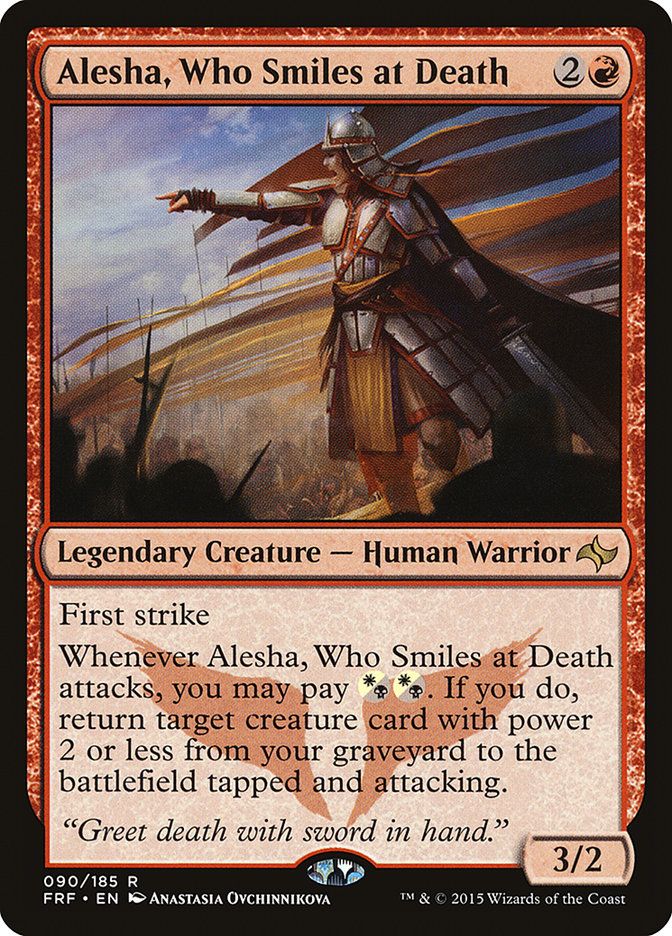 Alesha, Who Smiles at Death
2R
Legendary Creature - Human Warrior
First strike
Whenever Alesha, Who Smiles at Death attacks, you may pay
W/B W/B If you do,
return target creature card with power 2 or less from your graveyard to the battlefield tapped and attacking.
"Greet death with sword in hand."
3/2
090/185 R
FRF • EN ANASTASIA OYCHINNIKOVA
T & © 2015 Wizards of the Coast