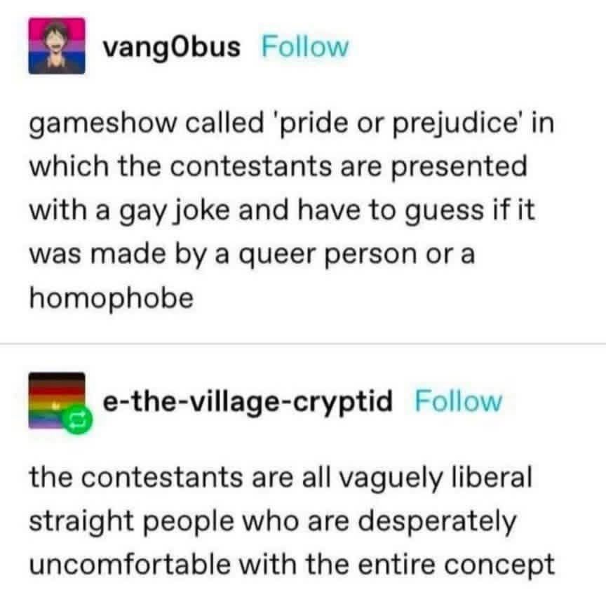 vangObus
gameshow called 'pride or prejudice' in which the contestants are presented with a gay joke and have to guess if it was made by a queer person or a homophobe
e-the-village-cryptid
the contestants are all vaguely liberal straight people who are desperately uncomfortable with the entire concept