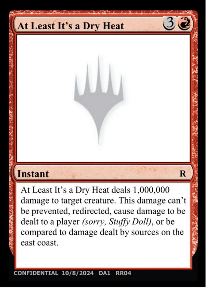 At Least It's a Dry Heat
Instant
R
At Least It's a Dry Heat deals 1,000,000 damage to target creature. This damage can't be prevented, redirected, cause damage to be dealt to a player (sorry, Stuffy Doll), or be compared to damage dealt by sources on the east coast.
CONFIDENTIAL 10/8/2024 DA1 RR04