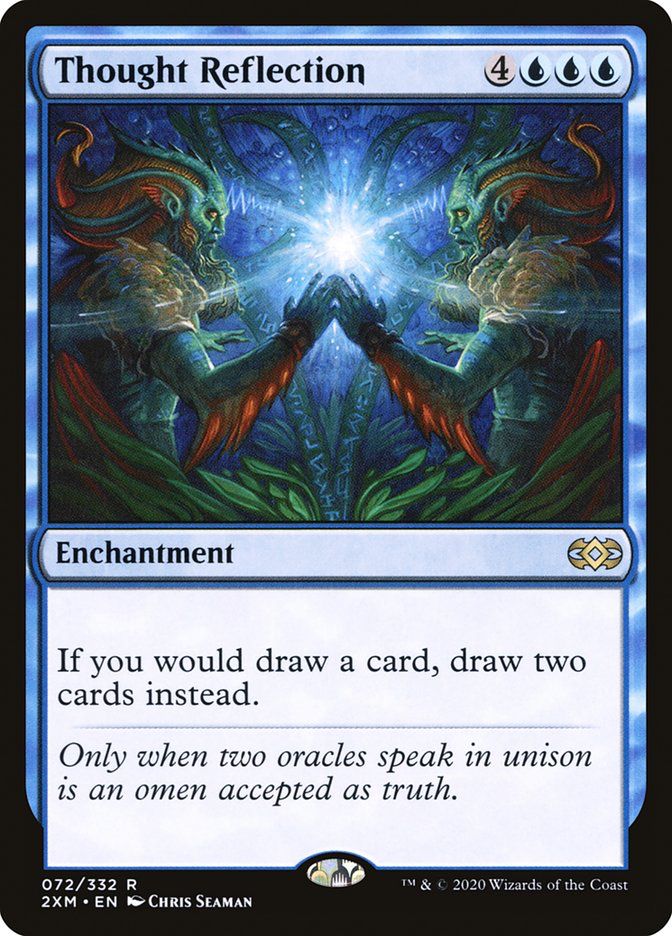 Thought Reflection
4
Enchantment
If you would draw a card, draw two cards instead.
Only when two oracles speak in unison is an omen accepted as truth.
072/332 R
2XM • EN A CHRIS SEAMAN
™M & © 2020 Wizards of the Coast