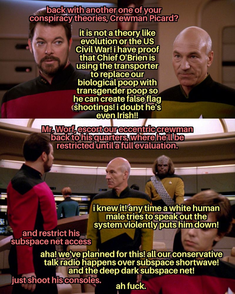 Riker asks, "back with another one of your conspiracy theories, Crewman Picard?" Picard says, "it is not a theory like evolution or the US Civil War! i have proof that Chief O'Brien is using the transporter to replace our biological poop with transgender poop so he can create false flag shootings! i doubt he's even Irish!!" Riker says, "Mr. Worf, escort our eccentric crewman back to his quarters, where he'll be restricted until a full evaluation." Looking pointedly at Riker, Picard says, "i knew it! any time a white human male tries to speak out the system violently puts him down!" Riker adds to Worf, "and restrict his subspace net access." Picard responds, "aha! we've planned for this! all our conservative talk radio happens over subspace shortwave! and the deep dark subspace net!" Amending his instructions to Worf, Riker says, "just shoot his consoles." Picard says, "ah fuck."