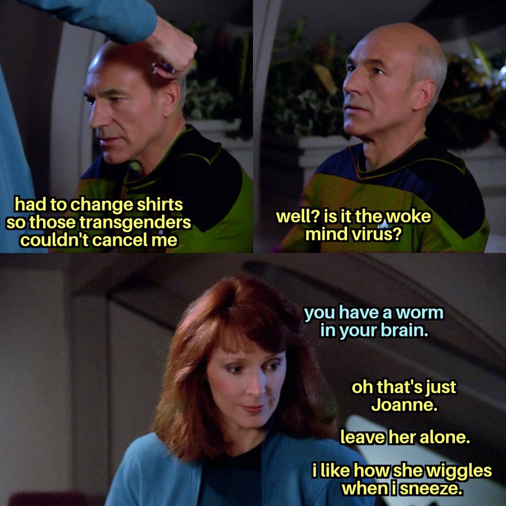 Picard is being examined by Crusher. Picard, staring into space while Crusher touches the side of his head with her hand, says "had to change shirts so those transgenders couldn't cancel me." Looking up at Crusher, he asks, "well? is it the woke mind virus?" Crusher looks down at Picard and states, "you have a worm in your brain." Off screen Picard says, "oh that's just Joanne. leave her alone. i like how she wiggles when i sneeze."
