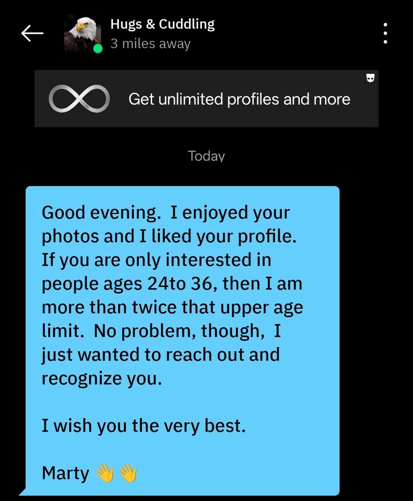 A message sent today from Hugs & Cuddling: Good evening. I enjoyed your photos and I liked your profile. If you are only interested in people ages 24to 36, then I am more than twice that upper age limit. No problem, though. I just wanted to reach out and recognize you. I wish you the very best. Marty 👋👋