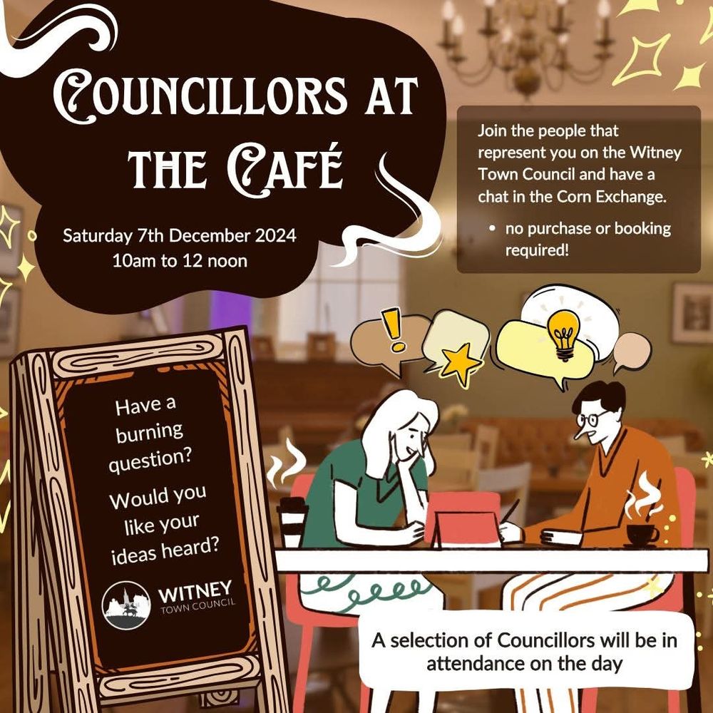 Flyer for Councillors at the Café, Sat 7 Dec 10-12. Join the people that represent you on the Witney Town Council and have a chat at the Corn Exchange. No purchase or booking required. Have a burning question? Would you like your ideas heard? A selection of councillors will be in attendance on the day. (Cartoon of 2 people at a café table talking with a notepad between them).