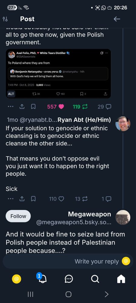 Tweet from Axel Folio, PhD: "To Poland where they are from"

Post from Ryan Abt (he/him): 
If your solution to genocide or ethnic cleansing is to genocide or ethnic cleanse the other side…

That means you don’t oppose evil you just want it to happen to the right people. 

Sick

Bottom poster:
And it would be fine to seize land from Polish people instead of Palestinian people because….?
