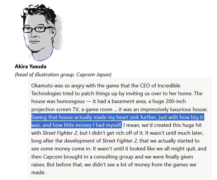 Quote by Akira "Akiman" Yasuda, head of Capcom illustration.

"Okamoto was so angry with the game that the CEO of Incredible Technologies tried to patch things up by inviting us over to her home. The house was humongous — it had a basement area, a huge 200-inch projection screen TV, a game room ... it was an impressively luxurious house.

Seeing that house actually made my heart sink further, just with how big it was, and how little money I had myself. I mean, we'd created this huge hit with Street Fighter 2, but I didn't get rich off of it. It wasn't until much later, long after the development of Street Fighter 2, that we actually started to see some money come in. It wasn't until it looked like we all might quit, and then Capcom brought in a consulting group and we were finally given raises. But before that, we didn't see a lot of money from the games we made."
