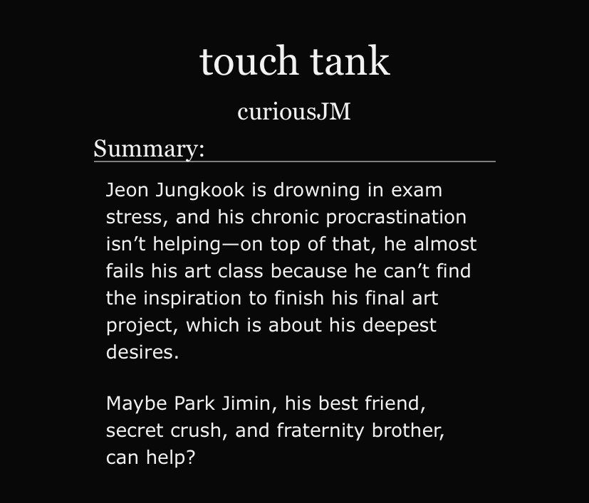touch tank
curiousJM

Summary:

Jeon Jungkook is drowning in exam stress, and his chronic procrastination isn’t helping—on top of that, he almost fails his art class because he can’t find the inspiration to finish his final art project, which is about his deepest desires.

Maybe Park Jimin, his best friend, secret crush, and fraternity brother, can help?