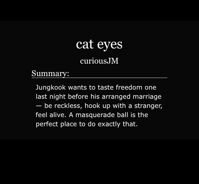 cat eyes
curiousJM

Summary:

Jungkook wants to taste freedom one last night before his arranged marriage — be reckless, hook up with a stranger, feel alive. A masquerade ball is the perfect place to do exactly that.
