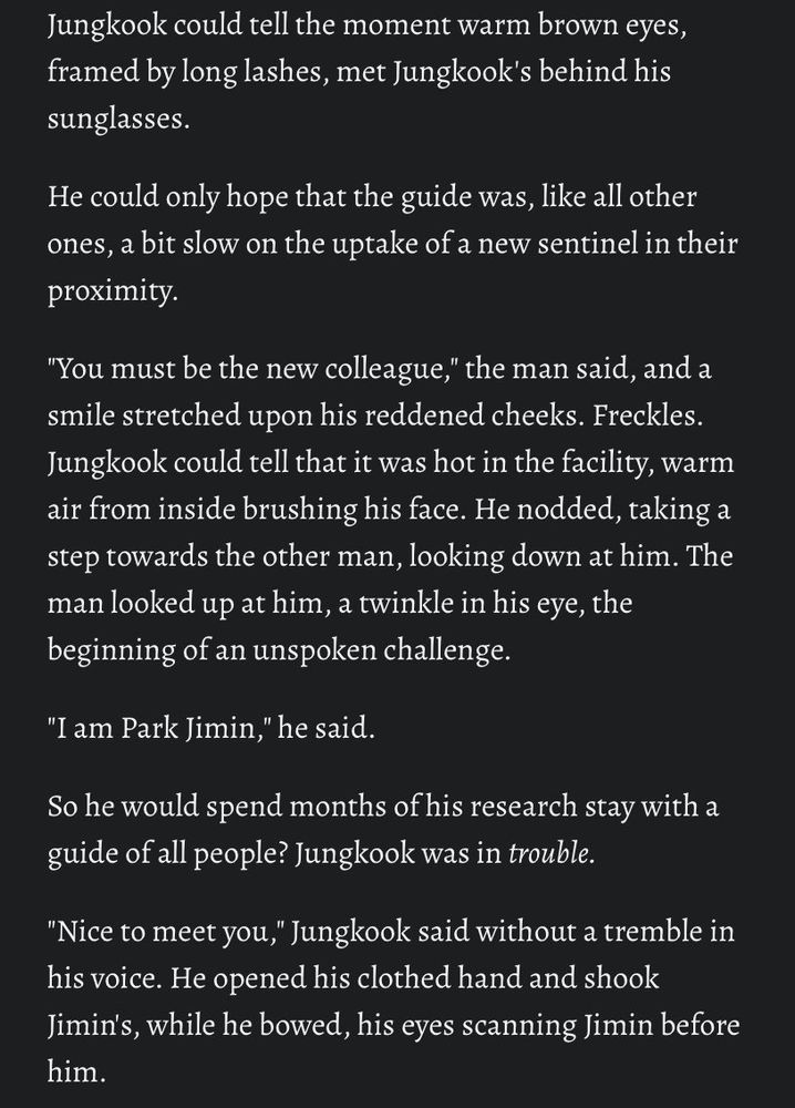 Jungkook could tell the moment warm brown eyes, framed by long lashes, met Jungkook's behind his sunglasses.

He could only hope that the guide was, like all other ones, a bit slow on the uptake of a new sentinel in their proximity.

"You must be the new colleague," the man said, and a smile stretched upon his reddened cheeks. Freckles. Jungkook could tell that it was hot in the facility, warm air from inside brushing his face. He nodded, taking a step towards the other man, looking down at him. The man looked up at him, a twinkle in his eye, the beginning of an unspoken challenge. 

"I am Park Jimin," he said. 

So he would spend months of his research stay with a guide of all people? Jungkook was in trouble.

"Nice to meet you," Jungkook said without a tremble in his voice. He opened his clothed hand and shook Jimin's, while he bowed, his eyes scanning Jimin before him.