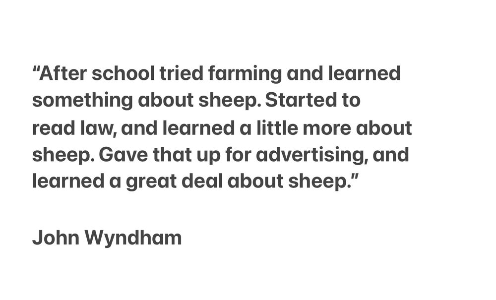 “After school tried farming and learned something about sheep. Started to read law, and learned a little more about sheep. Gave that up for advertising, and learned a great deal about sheep.” 

John Wyndham 
