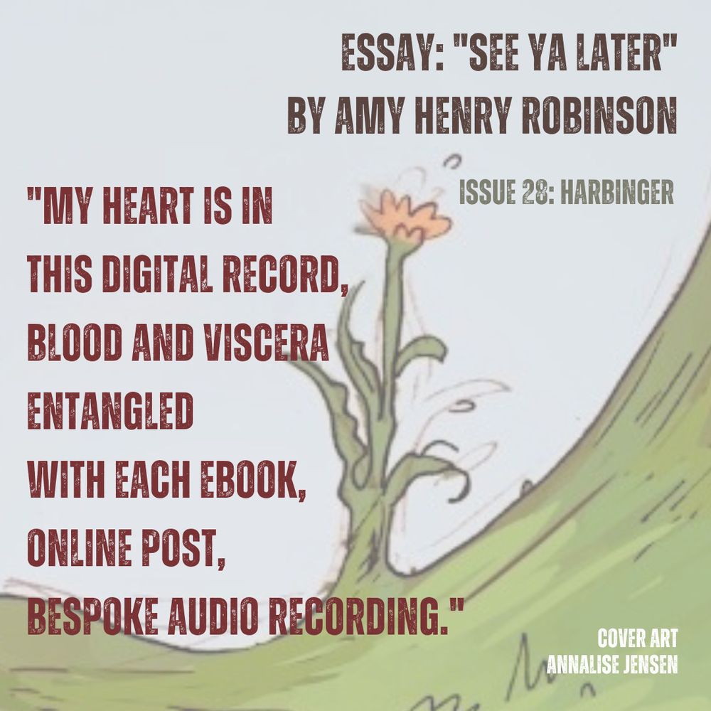 Pale grey-blue sky background above a concave swirl of green grass with a single yellow flower blooming.
Brown text - ESSAY: SEE YA LATER" BY AMY HENRY ROBINSON.
Green text - "ISSUE 28: HARBINGER"
Red text - "MY HEART IS IN THIS DIGITAL RECORD, BLOOD AND VISCERA ENTANGLED, WITH EACH EBOOK, ONLINE POST, BESPOKE AUDIO RECORDING."
White text - COVER ART BY ANNALISE JENSEN.