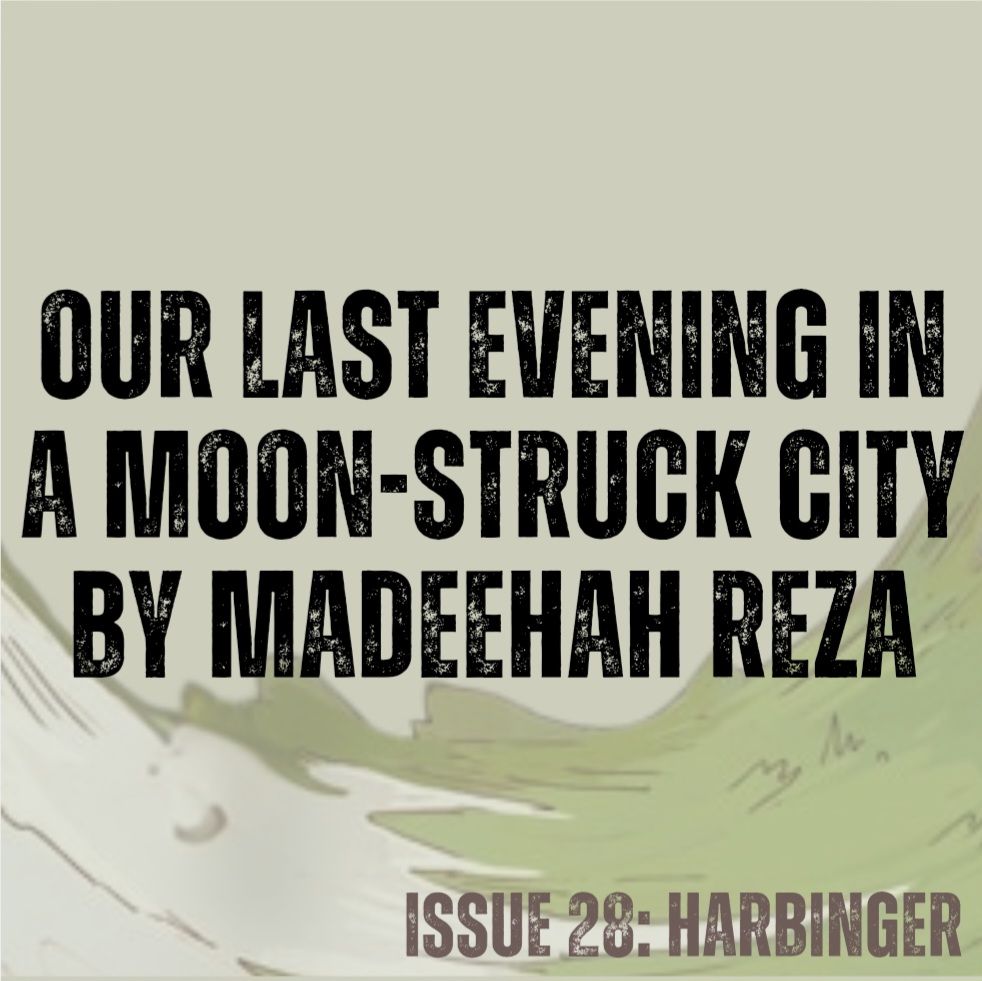 Pale green background with concave swirl of white snow and green grass (from cover art by Annalise Jensen).
Text in black - Our Last Evening in a Moon-Struck City by Madeehah Reza
Text in brown - ISSUE 28: HARBINGER