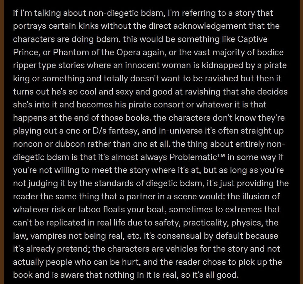 if I'm talking about non-diegetic bdsm, I'm referring to a story that portrays certain kinks without the direct acknowledgement that the characters are doing bdsm. this would be something like Captive Prince, or Phantom of the Opera again, or the vast majority of bodice ripper type stories where an innocent woman is kidnapped by a pirate king or something and totally doesn't want to be ravished but then it turns out he's so cool and sexy and good at ravishing that she decides she's into it and becomes his pirate consort or whatever it is that happens at the end of those books. the characters don't know they're playing out a cnc or D/s fantasy, and in-universe it's often straight up noncon or dubcon rather than cnc at all. the thing about entirely non-diegetic bdsm is that it's almost always Problematic™ in some way if you're not willing to meet the story where it's at, but as long as you're not judging it by the standards of diegetic bdsm, it's just providing the reader the same thing that a partner in a scene would: the illusion of whatever risk or taboo floats your boat, sometimes to extremes that can't be replicated in real life due to safety, practicality, physics, the law, vampires not being real, etc. it's consensual by default because it's already pretend; the characters are vehicles for the story and not actually people who can be hurt, and the reader chose to pick up the book and is aware that nothing in it is real, so it's all good.