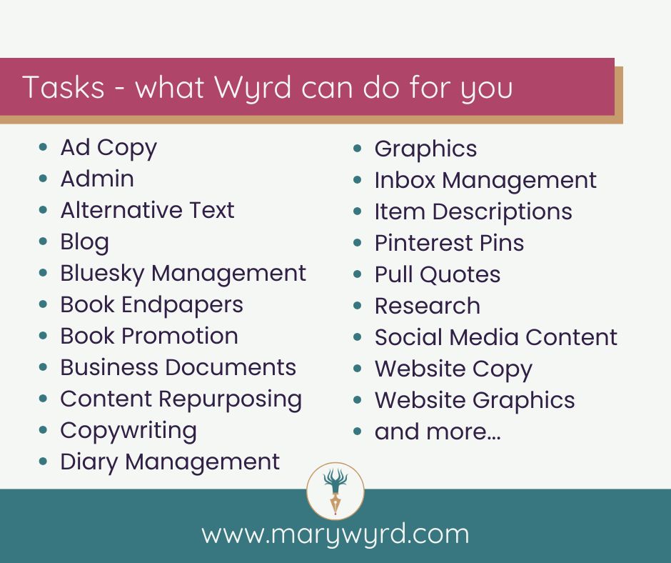 Tasks - what Wyrd can do for you. Ad Copy. Admin. Alternative Text. Blog. Bluesky Management. Book Endpapers. Book Promotion. Business Documents. Content Repurposing. Copywriting. Diary Management. Graphics. Inbox Management. Item Descriptions. Pinterest Pins. Pull Quotes. Research. Social Media Content. Website Copy. Website Graphics…and more. www.marywyrd.com - Mary Wyrd logo is a gold fountain pen nib pointing down with a drop of pink ink. The green body of the pen splits upwards into eight tentacles. 
