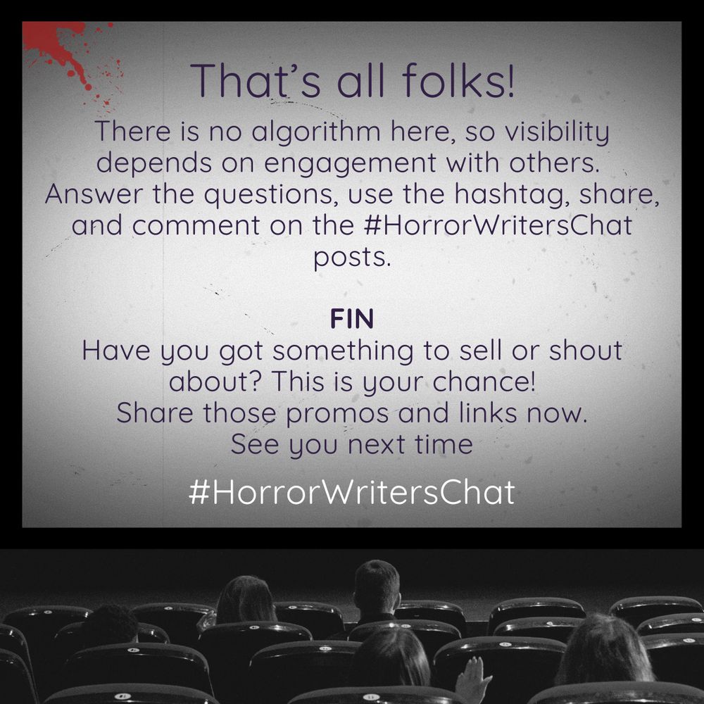 That’s all folks. There is no algorithm here, so visibility depends on engagement with others. Answer the questions, use the hashtag, share, and comment on the #HorrorWritersChat posts. FIN Have you got something to sell or shout about? This is your chance! Share those promos and links now. See you next time #HorrorWritersChat - All this text is projected on a large cinema screen. The audience hasn’t seemed to notice the red dripping from the top left of the screen, but ut one person on the right has slightly raised their hand.
